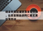胡金秋赛后谦逊发言登热搜，北京首钢血战拜仁慕尼黑引发热议(胡金秋集锦)